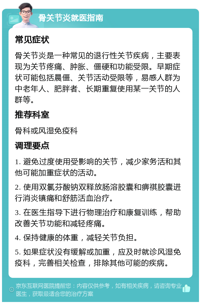 骨关节炎就医指南 常见症状 骨关节炎是一种常见的退行性关节疾病，主要表现为关节疼痛、肿胀、僵硬和功能受限。早期症状可能包括晨僵、关节活动受限等，易感人群为中老年人、肥胖者、长期重复使用某一关节的人群等。 推荐科室 骨科或风湿免疫科 调理要点 1. 避免过度使用受影响的关节，减少家务活和其他可能加重症状的活动。 2. 使用双氯芬酸钠双释放肠溶胶囊和痹祺胶囊进行消炎镇痛和舒筋活血治疗。 3. 在医生指导下进行物理治疗和康复训练，帮助改善关节功能和减轻疼痛。 4. 保持健康的体重，减轻关节负担。 5. 如果症状没有缓解或加重，应及时就诊风湿免疫科，完善相关检查，排除其他可能的疾病。