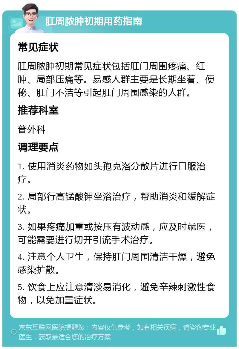 肛周脓肿初期用药指南 常见症状 肛周脓肿初期常见症状包括肛门周围疼痛、红肿、局部压痛等。易感人群主要是长期坐着、便秘、肛门不洁等引起肛门周围感染的人群。 推荐科室 普外科 调理要点 1. 使用消炎药物如头孢克洛分散片进行口服治疗。 2. 局部行高锰酸钾坐浴治疗，帮助消炎和缓解症状。 3. 如果疼痛加重或按压有波动感，应及时就医，可能需要进行切开引流手术治疗。 4. 注意个人卫生，保持肛门周围清洁干燥，避免感染扩散。 5. 饮食上应注意清淡易消化，避免辛辣刺激性食物，以免加重症状。