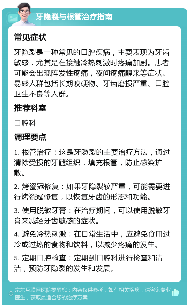 牙隐裂与根管治疗指南 常见症状 牙隐裂是一种常见的口腔疾病，主要表现为牙齿敏感，尤其是在接触冷热刺激时疼痛加剧。患者可能会出现阵发性疼痛，夜间疼痛醒来等症状。易感人群包括长期咬硬物、牙齿磨损严重、口腔卫生不良等人群。 推荐科室 口腔科 调理要点 1. 根管治疗：这是牙隐裂的主要治疗方法，通过清除受损的牙髓组织，填充根管，防止感染扩散。 2. 烤瓷冠修复：如果牙隐裂较严重，可能需要进行烤瓷冠修复，以恢复牙齿的形态和功能。 3. 使用脱敏牙膏：在治疗期间，可以使用脱敏牙膏来减轻牙齿敏感的症状。 4. 避免冷热刺激：在日常生活中，应避免食用过冷或过热的食物和饮料，以减少疼痛的发生。 5. 定期口腔检查：定期到口腔科进行检查和清洁，预防牙隐裂的发生和发展。