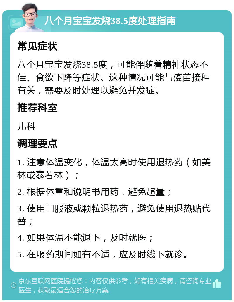 八个月宝宝发烧38.5度处理指南 常见症状 八个月宝宝发烧38.5度，可能伴随着精神状态不佳、食欲下降等症状。这种情况可能与疫苗接种有关，需要及时处理以避免并发症。 推荐科室 儿科 调理要点 1. 注意体温变化，体温太高时使用退热药（如美林或泰若林）； 2. 根据体重和说明书用药，避免超量； 3. 使用口服液或颗粒退热药，避免使用退热贴代替； 4. 如果体温不能退下，及时就医； 5. 在服药期间如有不适，应及时线下就诊。