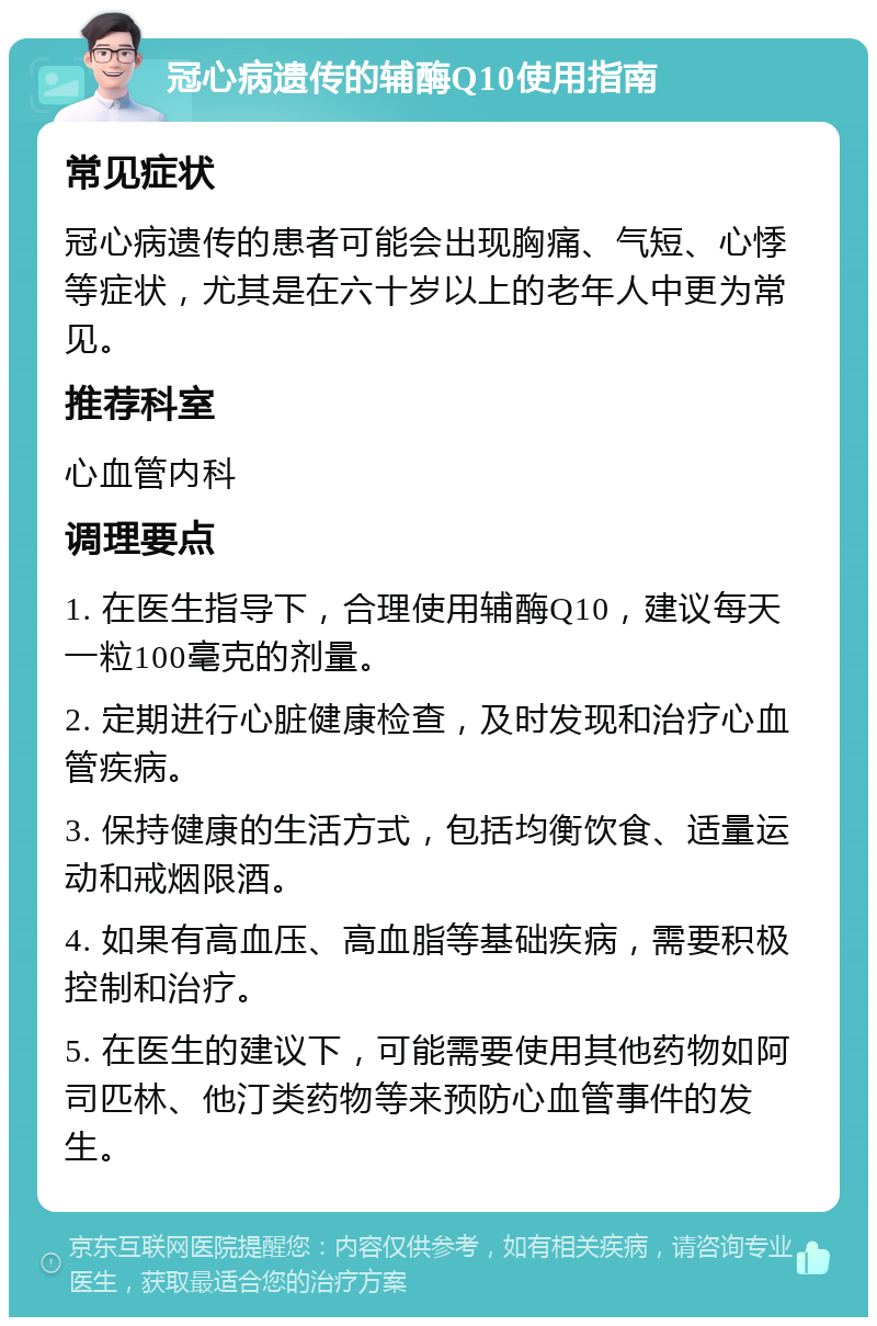 冠心病遗传的辅酶Q10使用指南 常见症状 冠心病遗传的患者可能会出现胸痛、气短、心悸等症状，尤其是在六十岁以上的老年人中更为常见。 推荐科室 心血管内科 调理要点 1. 在医生指导下，合理使用辅酶Q10，建议每天一粒100毫克的剂量。 2. 定期进行心脏健康检查，及时发现和治疗心血管疾病。 3. 保持健康的生活方式，包括均衡饮食、适量运动和戒烟限酒。 4. 如果有高血压、高血脂等基础疾病，需要积极控制和治疗。 5. 在医生的建议下，可能需要使用其他药物如阿司匹林、他汀类药物等来预防心血管事件的发生。