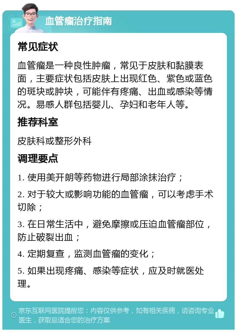 血管瘤治疗指南 常见症状 血管瘤是一种良性肿瘤，常见于皮肤和黏膜表面，主要症状包括皮肤上出现红色、紫色或蓝色的斑块或肿块，可能伴有疼痛、出血或感染等情况。易感人群包括婴儿、孕妇和老年人等。 推荐科室 皮肤科或整形外科 调理要点 1. 使用美开朗等药物进行局部涂抹治疗； 2. 对于较大或影响功能的血管瘤，可以考虑手术切除； 3. 在日常生活中，避免摩擦或压迫血管瘤部位，防止破裂出血； 4. 定期复查，监测血管瘤的变化； 5. 如果出现疼痛、感染等症状，应及时就医处理。