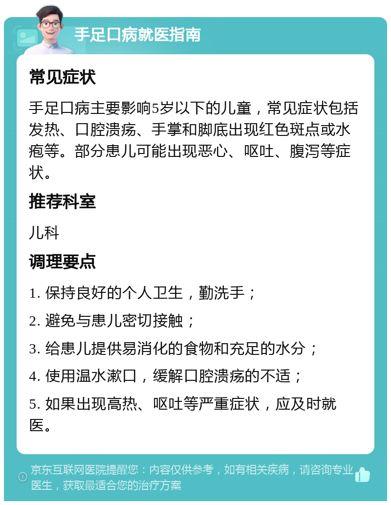 手足口病就医指南 常见症状 手足口病主要影响5岁以下的儿童，常见症状包括发热、口腔溃疡、手掌和脚底出现红色斑点或水疱等。部分患儿可能出现恶心、呕吐、腹泻等症状。 推荐科室 儿科 调理要点 1. 保持良好的个人卫生，勤洗手； 2. 避免与患儿密切接触； 3. 给患儿提供易消化的食物和充足的水分； 4. 使用温水漱口，缓解口腔溃疡的不适； 5. 如果出现高热、呕吐等严重症状，应及时就医。