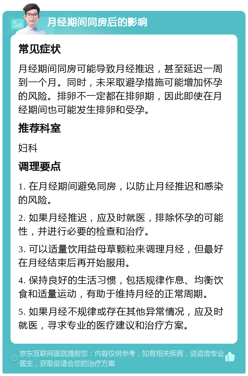 月经期间同房后的影响 常见症状 月经期间同房可能导致月经推迟，甚至延迟一周到一个月。同时，未采取避孕措施可能增加怀孕的风险。排卵不一定都在排卵期，因此即使在月经期间也可能发生排卵和受孕。 推荐科室 妇科 调理要点 1. 在月经期间避免同房，以防止月经推迟和感染的风险。 2. 如果月经推迟，应及时就医，排除怀孕的可能性，并进行必要的检查和治疗。 3. 可以适量饮用益母草颗粒来调理月经，但最好在月经结束后再开始服用。 4. 保持良好的生活习惯，包括规律作息、均衡饮食和适量运动，有助于维持月经的正常周期。 5. 如果月经不规律或存在其他异常情况，应及时就医，寻求专业的医疗建议和治疗方案。