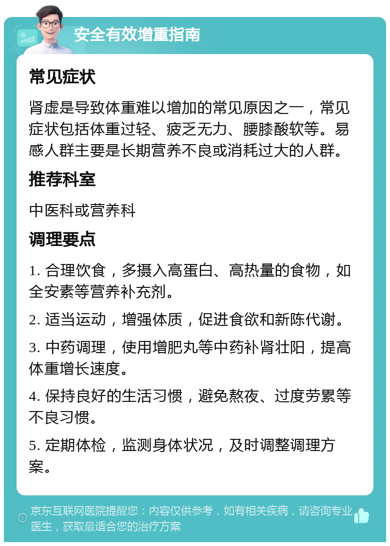 安全有效增重指南 常见症状 肾虚是导致体重难以增加的常见原因之一，常见症状包括体重过轻、疲乏无力、腰膝酸软等。易感人群主要是长期营养不良或消耗过大的人群。 推荐科室 中医科或营养科 调理要点 1. 合理饮食，多摄入高蛋白、高热量的食物，如全安素等营养补充剂。 2. 适当运动，增强体质，促进食欲和新陈代谢。 3. 中药调理，使用增肥丸等中药补肾壮阳，提高体重增长速度。 4. 保持良好的生活习惯，避免熬夜、过度劳累等不良习惯。 5. 定期体检，监测身体状况，及时调整调理方案。