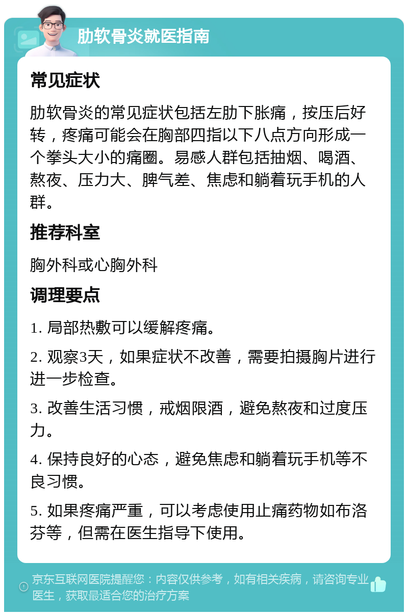 肋软骨炎就医指南 常见症状 肋软骨炎的常见症状包括左肋下胀痛，按压后好转，疼痛可能会在胸部四指以下八点方向形成一个拳头大小的痛圈。易感人群包括抽烟、喝酒、熬夜、压力大、脾气差、焦虑和躺着玩手机的人群。 推荐科室 胸外科或心胸外科 调理要点 1. 局部热敷可以缓解疼痛。 2. 观察3天，如果症状不改善，需要拍摄胸片进行进一步检查。 3. 改善生活习惯，戒烟限酒，避免熬夜和过度压力。 4. 保持良好的心态，避免焦虑和躺着玩手机等不良习惯。 5. 如果疼痛严重，可以考虑使用止痛药物如布洛芬等，但需在医生指导下使用。