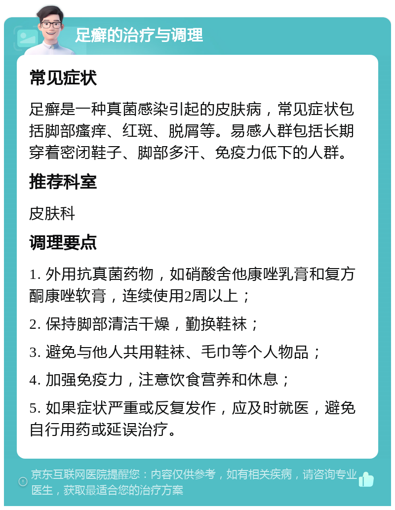 足癣的治疗与调理 常见症状 足癣是一种真菌感染引起的皮肤病，常见症状包括脚部瘙痒、红斑、脱屑等。易感人群包括长期穿着密闭鞋子、脚部多汗、免疫力低下的人群。 推荐科室 皮肤科 调理要点 1. 外用抗真菌药物，如硝酸舍他康唑乳膏和复方酮康唑软膏，连续使用2周以上； 2. 保持脚部清洁干燥，勤换鞋袜； 3. 避免与他人共用鞋袜、毛巾等个人物品； 4. 加强免疫力，注意饮食营养和休息； 5. 如果症状严重或反复发作，应及时就医，避免自行用药或延误治疗。