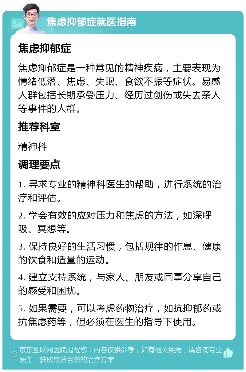 焦虑抑郁症就医指南 焦虑抑郁症 焦虑抑郁症是一种常见的精神疾病，主要表现为情绪低落、焦虑、失眠、食欲不振等症状。易感人群包括长期承受压力、经历过创伤或失去亲人等事件的人群。 推荐科室 精神科 调理要点 1. 寻求专业的精神科医生的帮助，进行系统的治疗和评估。 2. 学会有效的应对压力和焦虑的方法，如深呼吸、冥想等。 3. 保持良好的生活习惯，包括规律的作息、健康的饮食和适量的运动。 4. 建立支持系统，与家人、朋友或同事分享自己的感受和困扰。 5. 如果需要，可以考虑药物治疗，如抗抑郁药或抗焦虑药等，但必须在医生的指导下使用。