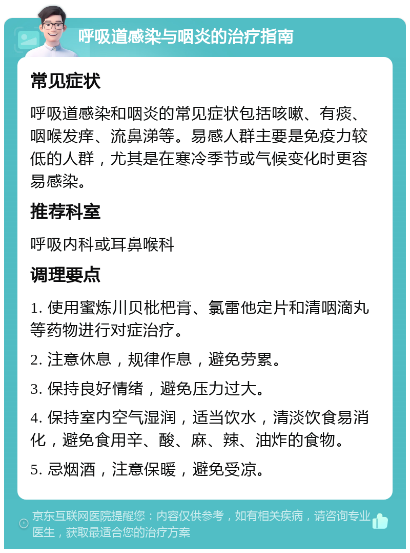 呼吸道感染与咽炎的治疗指南 常见症状 呼吸道感染和咽炎的常见症状包括咳嗽、有痰、咽喉发痒、流鼻涕等。易感人群主要是免疫力较低的人群，尤其是在寒冷季节或气候变化时更容易感染。 推荐科室 呼吸内科或耳鼻喉科 调理要点 1. 使用蜜炼川贝枇杷膏、氯雷他定片和清咽滴丸等药物进行对症治疗。 2. 注意休息，规律作息，避免劳累。 3. 保持良好情绪，避免压力过大。 4. 保持室内空气湿润，适当饮水，清淡饮食易消化，避免食用辛、酸、麻、辣、油炸的食物。 5. 忌烟酒，注意保暖，避免受凉。