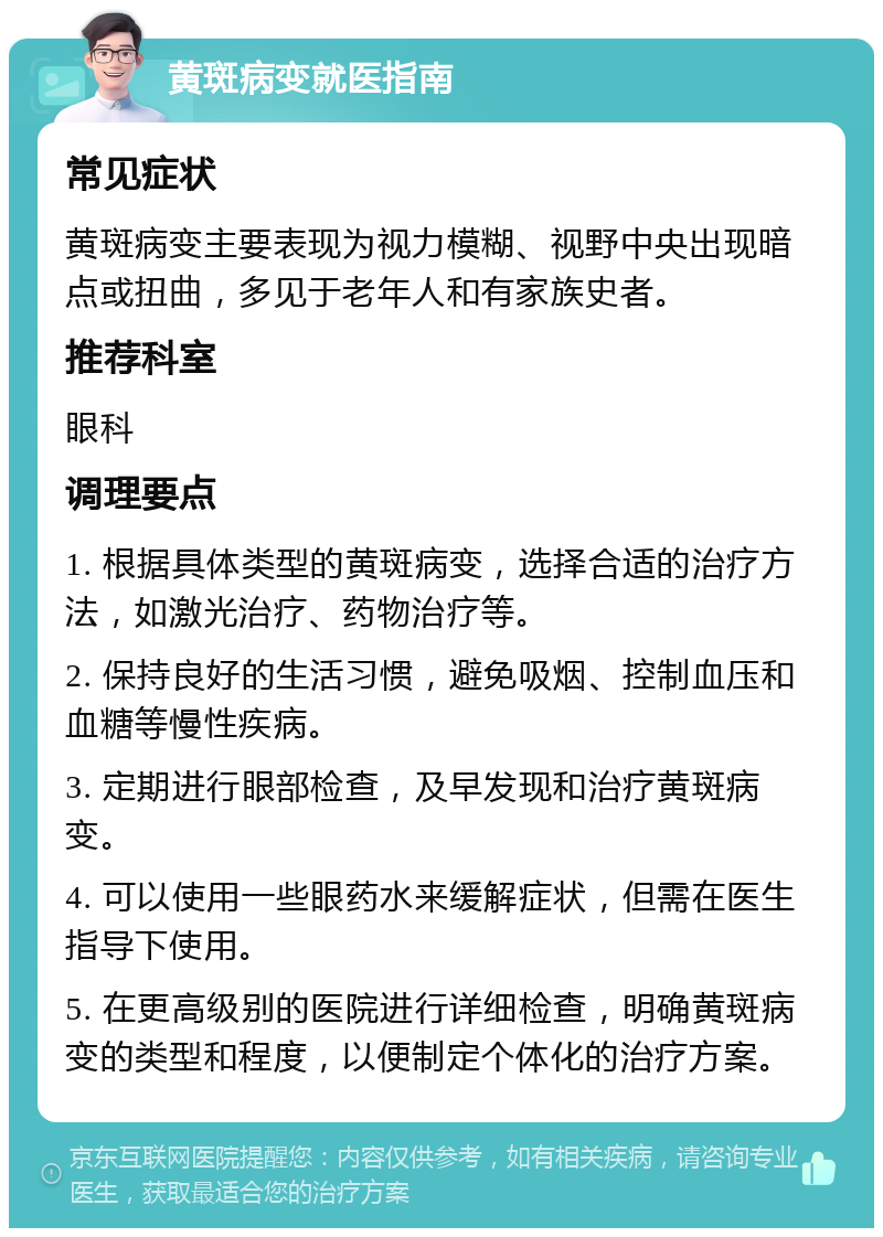 黄斑病变就医指南 常见症状 黄斑病变主要表现为视力模糊、视野中央出现暗点或扭曲，多见于老年人和有家族史者。 推荐科室 眼科 调理要点 1. 根据具体类型的黄斑病变，选择合适的治疗方法，如激光治疗、药物治疗等。 2. 保持良好的生活习惯，避免吸烟、控制血压和血糖等慢性疾病。 3. 定期进行眼部检查，及早发现和治疗黄斑病变。 4. 可以使用一些眼药水来缓解症状，但需在医生指导下使用。 5. 在更高级别的医院进行详细检查，明确黄斑病变的类型和程度，以便制定个体化的治疗方案。