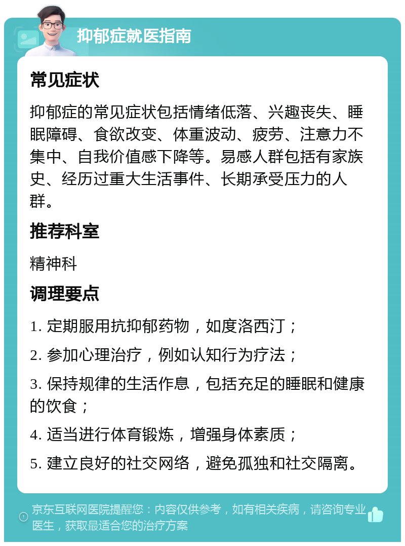 抑郁症就医指南 常见症状 抑郁症的常见症状包括情绪低落、兴趣丧失、睡眠障碍、食欲改变、体重波动、疲劳、注意力不集中、自我价值感下降等。易感人群包括有家族史、经历过重大生活事件、长期承受压力的人群。 推荐科室 精神科 调理要点 1. 定期服用抗抑郁药物，如度洛西汀； 2. 参加心理治疗，例如认知行为疗法； 3. 保持规律的生活作息，包括充足的睡眠和健康的饮食； 4. 适当进行体育锻炼，增强身体素质； 5. 建立良好的社交网络，避免孤独和社交隔离。