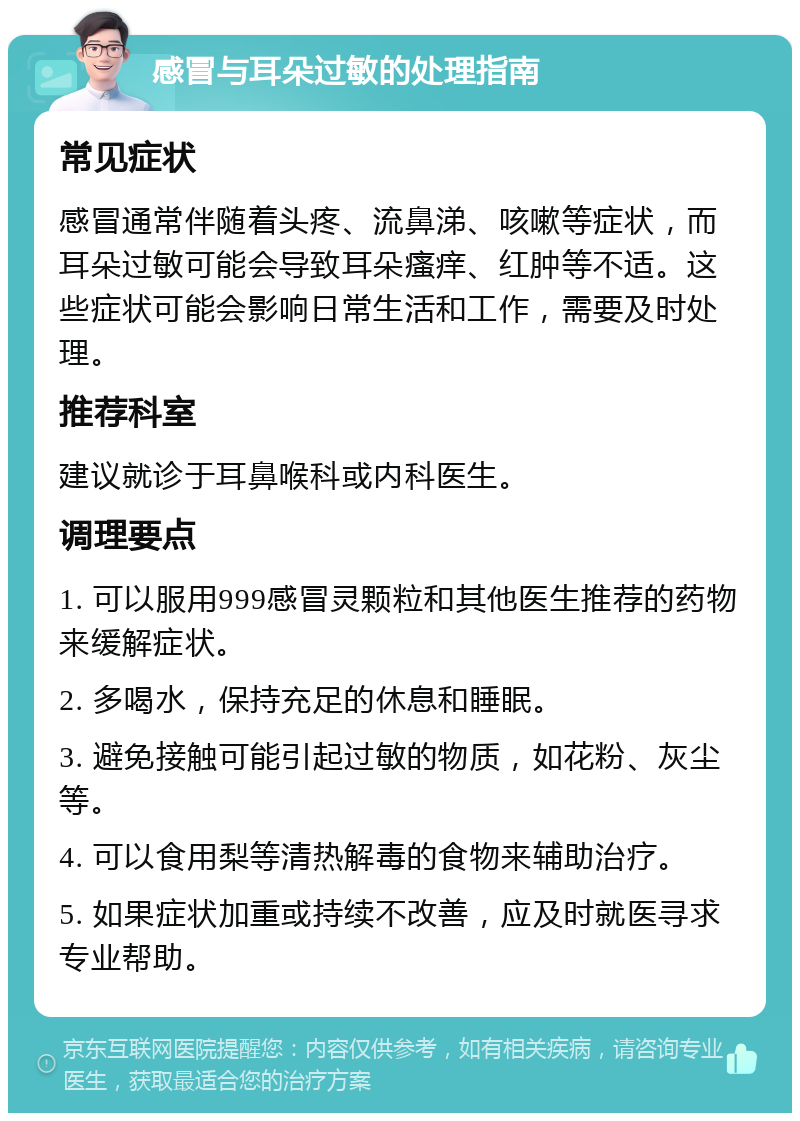 感冒与耳朵过敏的处理指南 常见症状 感冒通常伴随着头疼、流鼻涕、咳嗽等症状，而耳朵过敏可能会导致耳朵瘙痒、红肿等不适。这些症状可能会影响日常生活和工作，需要及时处理。 推荐科室 建议就诊于耳鼻喉科或内科医生。 调理要点 1. 可以服用999感冒灵颗粒和其他医生推荐的药物来缓解症状。 2. 多喝水，保持充足的休息和睡眠。 3. 避免接触可能引起过敏的物质，如花粉、灰尘等。 4. 可以食用梨等清热解毒的食物来辅助治疗。 5. 如果症状加重或持续不改善，应及时就医寻求专业帮助。