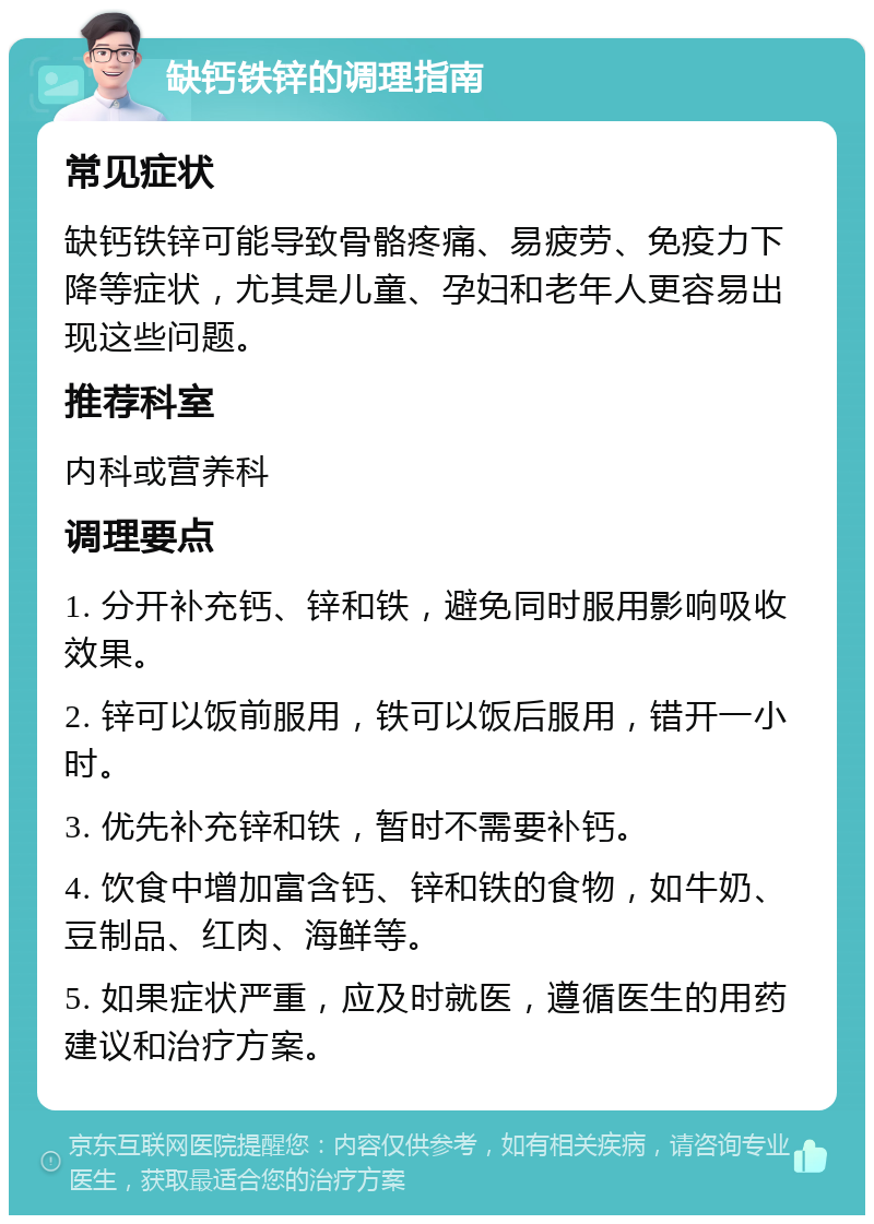 缺钙铁锌的调理指南 常见症状 缺钙铁锌可能导致骨骼疼痛、易疲劳、免疫力下降等症状，尤其是儿童、孕妇和老年人更容易出现这些问题。 推荐科室 内科或营养科 调理要点 1. 分开补充钙、锌和铁，避免同时服用影响吸收效果。 2. 锌可以饭前服用，铁可以饭后服用，错开一小时。 3. 优先补充锌和铁，暂时不需要补钙。 4. 饮食中增加富含钙、锌和铁的食物，如牛奶、豆制品、红肉、海鲜等。 5. 如果症状严重，应及时就医，遵循医生的用药建议和治疗方案。