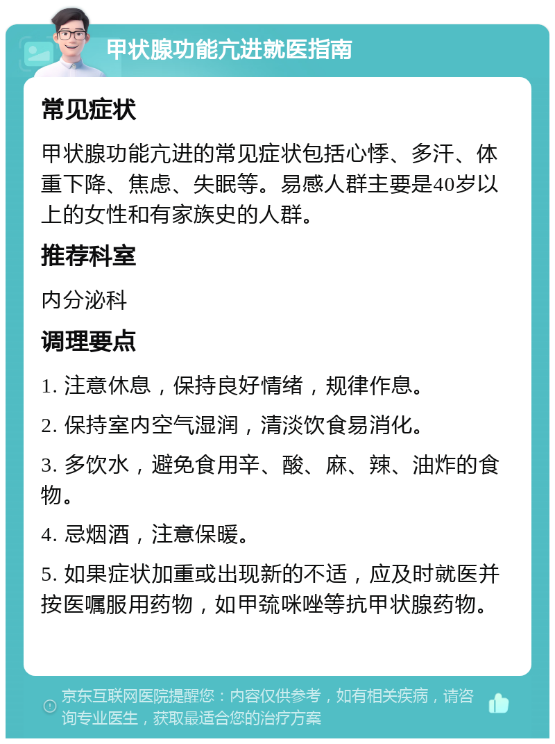 甲状腺功能亢进就医指南 常见症状 甲状腺功能亢进的常见症状包括心悸、多汗、体重下降、焦虑、失眠等。易感人群主要是40岁以上的女性和有家族史的人群。 推荐科室 内分泌科 调理要点 1. 注意休息，保持良好情绪，规律作息。 2. 保持室内空气湿润，清淡饮食易消化。 3. 多饮水，避免食用辛、酸、麻、辣、油炸的食物。 4. 忌烟酒，注意保暖。 5. 如果症状加重或出现新的不适，应及时就医并按医嘱服用药物，如甲巯咪唑等抗甲状腺药物。