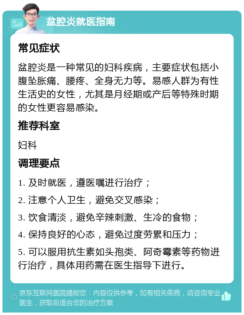 盆腔炎就医指南 常见症状 盆腔炎是一种常见的妇科疾病，主要症状包括小腹坠胀痛、腰疼、全身无力等。易感人群为有性生活史的女性，尤其是月经期或产后等特殊时期的女性更容易感染。 推荐科室 妇科 调理要点 1. 及时就医，遵医嘱进行治疗； 2. 注意个人卫生，避免交叉感染； 3. 饮食清淡，避免辛辣刺激、生冷的食物； 4. 保持良好的心态，避免过度劳累和压力； 5. 可以服用抗生素如头孢类、阿奇霉素等药物进行治疗，具体用药需在医生指导下进行。