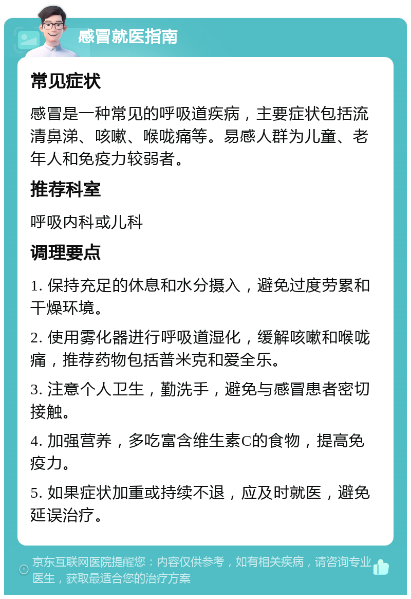 感冒就医指南 常见症状 感冒是一种常见的呼吸道疾病，主要症状包括流清鼻涕、咳嗽、喉咙痛等。易感人群为儿童、老年人和免疫力较弱者。 推荐科室 呼吸内科或儿科 调理要点 1. 保持充足的休息和水分摄入，避免过度劳累和干燥环境。 2. 使用雾化器进行呼吸道湿化，缓解咳嗽和喉咙痛，推荐药物包括普米克和爱全乐。 3. 注意个人卫生，勤洗手，避免与感冒患者密切接触。 4. 加强营养，多吃富含维生素C的食物，提高免疫力。 5. 如果症状加重或持续不退，应及时就医，避免延误治疗。