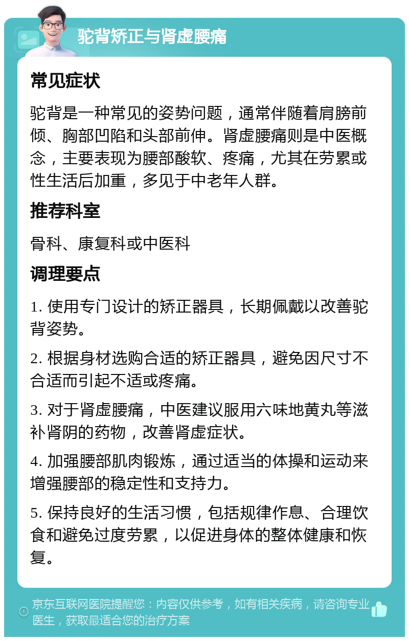 驼背矫正与肾虚腰痛 常见症状 驼背是一种常见的姿势问题，通常伴随着肩膀前倾、胸部凹陷和头部前伸。肾虚腰痛则是中医概念，主要表现为腰部酸软、疼痛，尤其在劳累或性生活后加重，多见于中老年人群。 推荐科室 骨科、康复科或中医科 调理要点 1. 使用专门设计的矫正器具，长期佩戴以改善驼背姿势。 2. 根据身材选购合适的矫正器具，避免因尺寸不合适而引起不适或疼痛。 3. 对于肾虚腰痛，中医建议服用六味地黄丸等滋补肾阴的药物，改善肾虚症状。 4. 加强腰部肌肉锻炼，通过适当的体操和运动来增强腰部的稳定性和支持力。 5. 保持良好的生活习惯，包括规律作息、合理饮食和避免过度劳累，以促进身体的整体健康和恢复。