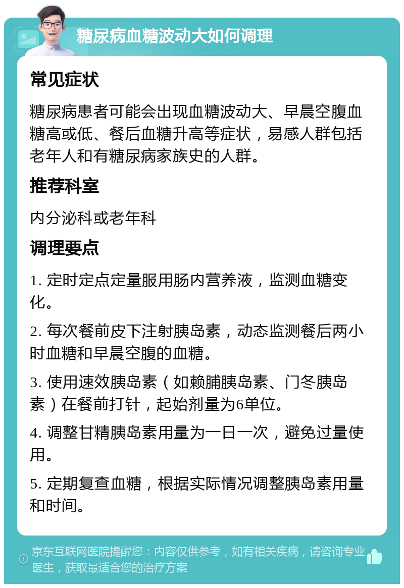 糖尿病血糖波动大如何调理 常见症状 糖尿病患者可能会出现血糖波动大、早晨空腹血糖高或低、餐后血糖升高等症状，易感人群包括老年人和有糖尿病家族史的人群。 推荐科室 内分泌科或老年科 调理要点 1. 定时定点定量服用肠内营养液，监测血糖变化。 2. 每次餐前皮下注射胰岛素，动态监测餐后两小时血糖和早晨空腹的血糖。 3. 使用速效胰岛素（如赖脯胰岛素、门冬胰岛素）在餐前打针，起始剂量为6单位。 4. 调整甘精胰岛素用量为一日一次，避免过量使用。 5. 定期复查血糖，根据实际情况调整胰岛素用量和时间。