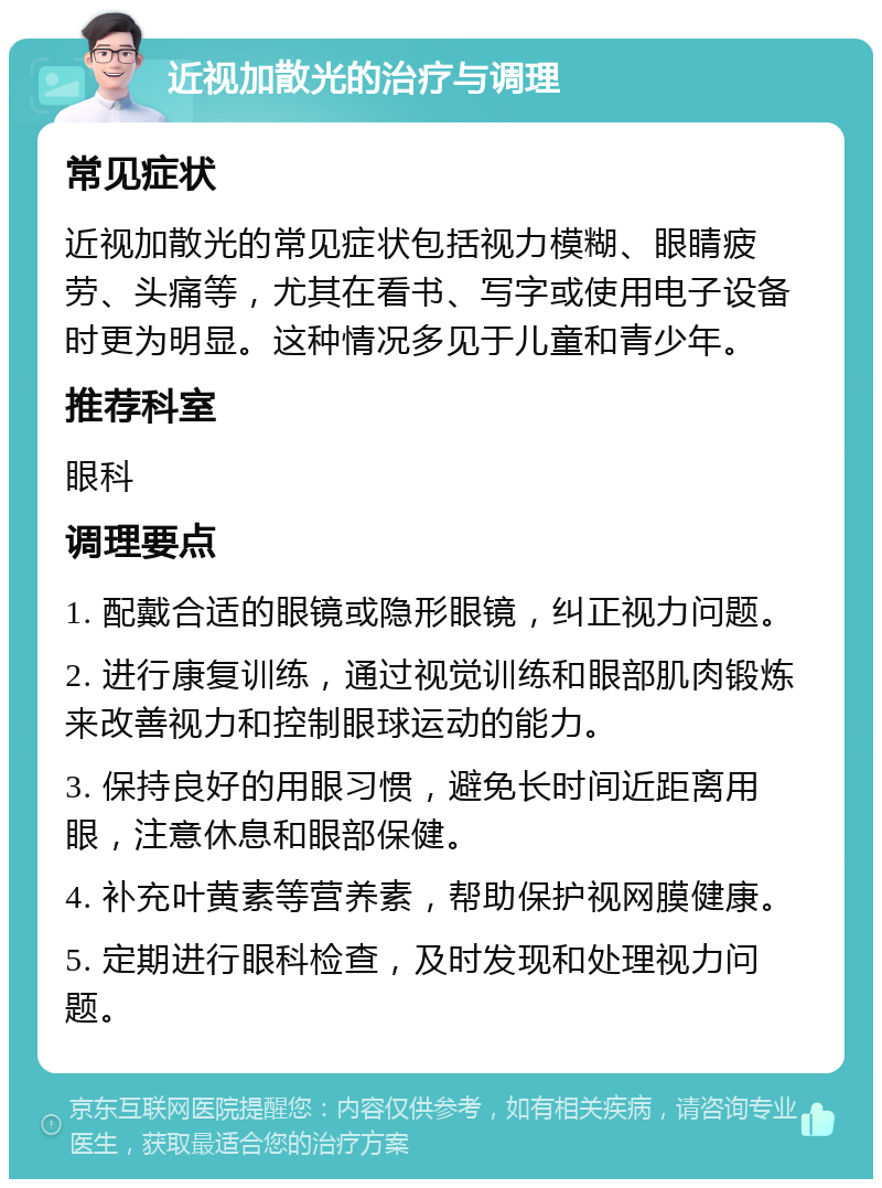 近视加散光的治疗与调理 常见症状 近视加散光的常见症状包括视力模糊、眼睛疲劳、头痛等，尤其在看书、写字或使用电子设备时更为明显。这种情况多见于儿童和青少年。 推荐科室 眼科 调理要点 1. 配戴合适的眼镜或隐形眼镜，纠正视力问题。 2. 进行康复训练，通过视觉训练和眼部肌肉锻炼来改善视力和控制眼球运动的能力。 3. 保持良好的用眼习惯，避免长时间近距离用眼，注意休息和眼部保健。 4. 补充叶黄素等营养素，帮助保护视网膜健康。 5. 定期进行眼科检查，及时发现和处理视力问题。