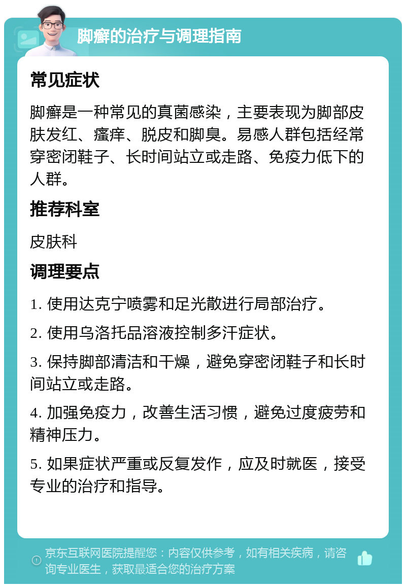 脚癣的治疗与调理指南 常见症状 脚癣是一种常见的真菌感染，主要表现为脚部皮肤发红、瘙痒、脱皮和脚臭。易感人群包括经常穿密闭鞋子、长时间站立或走路、免疫力低下的人群。 推荐科室 皮肤科 调理要点 1. 使用达克宁喷雾和足光散进行局部治疗。 2. 使用乌洛托品溶液控制多汗症状。 3. 保持脚部清洁和干燥，避免穿密闭鞋子和长时间站立或走路。 4. 加强免疫力，改善生活习惯，避免过度疲劳和精神压力。 5. 如果症状严重或反复发作，应及时就医，接受专业的治疗和指导。