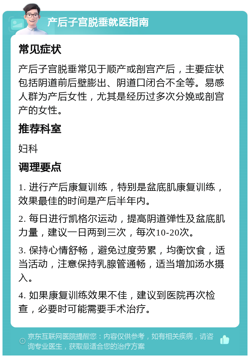 产后子宫脱垂就医指南 常见症状 产后子宫脱垂常见于顺产或剖宫产后，主要症状包括阴道前后壁膨出、阴道口闭合不全等。易感人群为产后女性，尤其是经历过多次分娩或剖宫产的女性。 推荐科室 妇科 调理要点 1. 进行产后康复训练，特别是盆底肌康复训练，效果最佳的时间是产后半年内。 2. 每日进行凯格尔运动，提高阴道弹性及盆底肌力量，建议一日两到三次，每次10-20次。 3. 保持心情舒畅，避免过度劳累，均衡饮食，适当活动，注意保持乳腺管通畅，适当增加汤水摄入。 4. 如果康复训练效果不佳，建议到医院再次检查，必要时可能需要手术治疗。