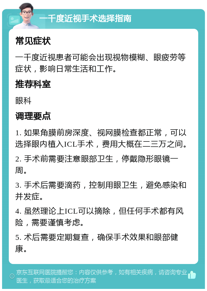 一千度近视手术选择指南 常见症状 一千度近视患者可能会出现视物模糊、眼疲劳等症状，影响日常生活和工作。 推荐科室 眼科 调理要点 1. 如果角膜前房深度、视网膜检查都正常，可以选择眼内植入ICL手术，费用大概在二三万之间。 2. 手术前需要注意眼部卫生，停戴隐形眼镜一周。 3. 手术后需要滴药，控制用眼卫生，避免感染和并发症。 4. 虽然理论上ICL可以摘除，但任何手术都有风险，需要谨慎考虑。 5. 术后需要定期复查，确保手术效果和眼部健康。