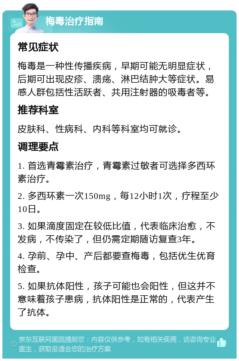 梅毒治疗指南 常见症状 梅毒是一种性传播疾病，早期可能无明显症状，后期可出现皮疹、溃疡、淋巴结肿大等症状。易感人群包括性活跃者、共用注射器的吸毒者等。 推荐科室 皮肤科、性病科、内科等科室均可就诊。 调理要点 1. 首选青霉素治疗，青霉素过敏者可选择多西环素治疗。 2. 多西环素一次150mg，每12小时1次，疗程至少10日。 3. 如果滴度固定在较低比值，代表临床治愈，不发病，不传染了，但仍需定期随访复查3年。 4. 孕前、孕中、产后都要查梅毒，包括优生优育检查。 5. 如果抗体阳性，孩子可能也会阳性，但这并不意味着孩子患病，抗体阳性是正常的，代表产生了抗体。