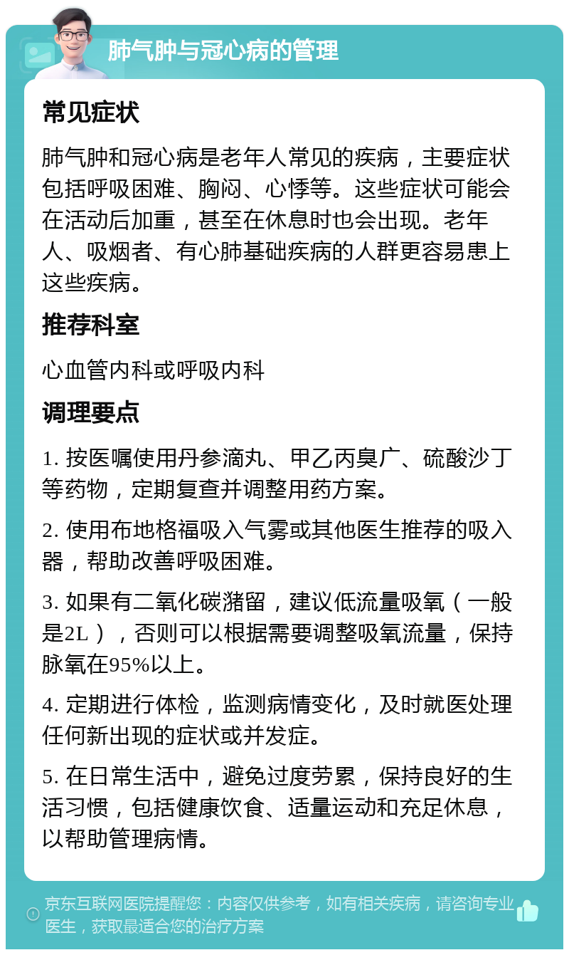 肺气肿与冠心病的管理 常见症状 肺气肿和冠心病是老年人常见的疾病，主要症状包括呼吸困难、胸闷、心悸等。这些症状可能会在活动后加重，甚至在休息时也会出现。老年人、吸烟者、有心肺基础疾病的人群更容易患上这些疾病。 推荐科室 心血管内科或呼吸内科 调理要点 1. 按医嘱使用丹参滴丸、甲乙丙臭广、硫酸沙丁等药物，定期复查并调整用药方案。 2. 使用布地格福吸入气雾或其他医生推荐的吸入器，帮助改善呼吸困难。 3. 如果有二氧化碳潴留，建议低流量吸氧（一般是2L），否则可以根据需要调整吸氧流量，保持脉氧在95%以上。 4. 定期进行体检，监测病情变化，及时就医处理任何新出现的症状或并发症。 5. 在日常生活中，避免过度劳累，保持良好的生活习惯，包括健康饮食、适量运动和充足休息，以帮助管理病情。