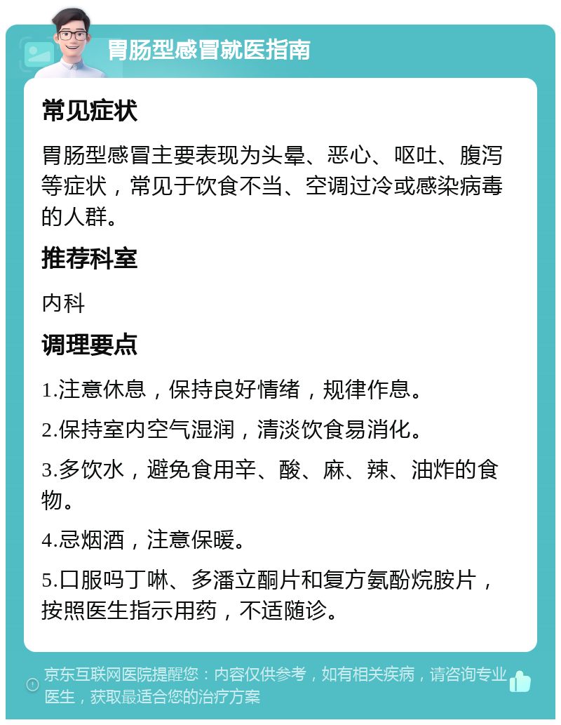 胃肠型感冒就医指南 常见症状 胃肠型感冒主要表现为头晕、恶心、呕吐、腹泻等症状，常见于饮食不当、空调过冷或感染病毒的人群。 推荐科室 内科 调理要点 1.注意休息，保持良好情绪，规律作息。 2.保持室内空气湿润，清淡饮食易消化。 3.多饮水，避免食用辛、酸、麻、辣、油炸的食物。 4.忌烟酒，注意保暖。 5.口服吗丁啉、多潘立酮片和复方氨酚烷胺片，按照医生指示用药，不适随诊。