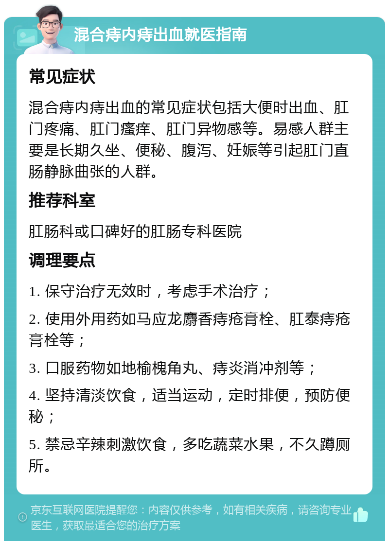 混合痔内痔出血就医指南 常见症状 混合痔内痔出血的常见症状包括大便时出血、肛门疼痛、肛门瘙痒、肛门异物感等。易感人群主要是长期久坐、便秘、腹泻、妊娠等引起肛门直肠静脉曲张的人群。 推荐科室 肛肠科或口碑好的肛肠专科医院 调理要点 1. 保守治疗无效时，考虑手术治疗； 2. 使用外用药如马应龙麝香痔疮膏栓、肛泰痔疮膏栓等； 3. 口服药物如地榆槐角丸、痔炎消冲剂等； 4. 坚持清淡饮食，适当运动，定时排便，预防便秘； 5. 禁忌辛辣刺激饮食，多吃蔬菜水果，不久蹲厕所。