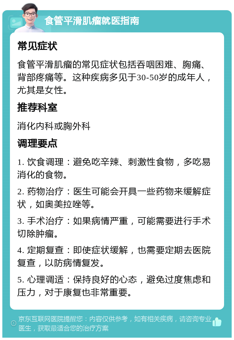 食管平滑肌瘤就医指南 常见症状 食管平滑肌瘤的常见症状包括吞咽困难、胸痛、背部疼痛等。这种疾病多见于30-50岁的成年人，尤其是女性。 推荐科室 消化内科或胸外科 调理要点 1. 饮食调理：避免吃辛辣、刺激性食物，多吃易消化的食物。 2. 药物治疗：医生可能会开具一些药物来缓解症状，如奥美拉唑等。 3. 手术治疗：如果病情严重，可能需要进行手术切除肿瘤。 4. 定期复查：即使症状缓解，也需要定期去医院复查，以防病情复发。 5. 心理调适：保持良好的心态，避免过度焦虑和压力，对于康复也非常重要。