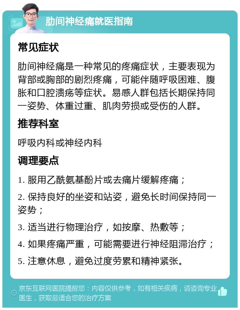 肋间神经痛就医指南 常见症状 肋间神经痛是一种常见的疼痛症状，主要表现为背部或胸部的剧烈疼痛，可能伴随呼吸困难、腹胀和口腔溃疡等症状。易感人群包括长期保持同一姿势、体重过重、肌肉劳损或受伤的人群。 推荐科室 呼吸内科或神经内科 调理要点 1. 服用乙酰氨基酚片或去痛片缓解疼痛； 2. 保持良好的坐姿和站姿，避免长时间保持同一姿势； 3. 适当进行物理治疗，如按摩、热敷等； 4. 如果疼痛严重，可能需要进行神经阻滞治疗； 5. 注意休息，避免过度劳累和精神紧张。