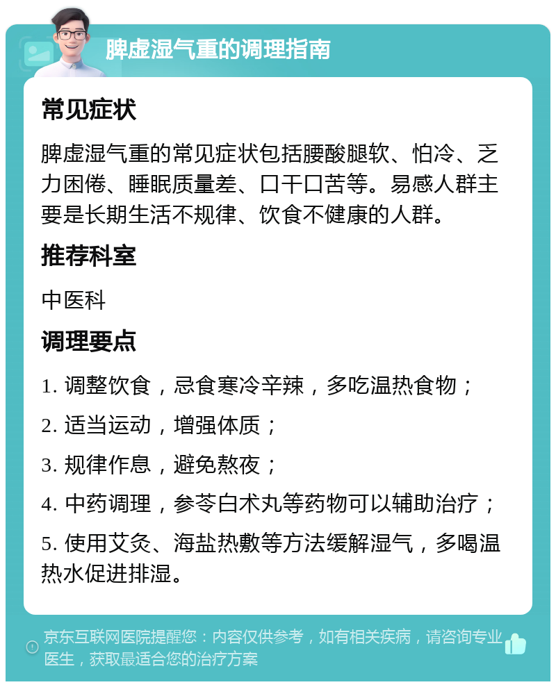 脾虚湿气重的调理指南 常见症状 脾虚湿气重的常见症状包括腰酸腿软、怕冷、乏力困倦、睡眠质量差、口干口苦等。易感人群主要是长期生活不规律、饮食不健康的人群。 推荐科室 中医科 调理要点 1. 调整饮食，忌食寒冷辛辣，多吃温热食物； 2. 适当运动，增强体质； 3. 规律作息，避免熬夜； 4. 中药调理，参苓白术丸等药物可以辅助治疗； 5. 使用艾灸、海盐热敷等方法缓解湿气，多喝温热水促进排湿。