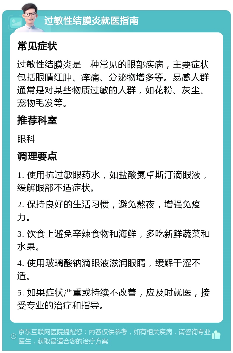 过敏性结膜炎就医指南 常见症状 过敏性结膜炎是一种常见的眼部疾病，主要症状包括眼睛红肿、痒痛、分泌物增多等。易感人群通常是对某些物质过敏的人群，如花粉、灰尘、宠物毛发等。 推荐科室 眼科 调理要点 1. 使用抗过敏眼药水，如盐酸氮卓斯汀滴眼液，缓解眼部不适症状。 2. 保持良好的生活习惯，避免熬夜，增强免疫力。 3. 饮食上避免辛辣食物和海鲜，多吃新鲜蔬菜和水果。 4. 使用玻璃酸钠滴眼液滋润眼睛，缓解干涩不适。 5. 如果症状严重或持续不改善，应及时就医，接受专业的治疗和指导。