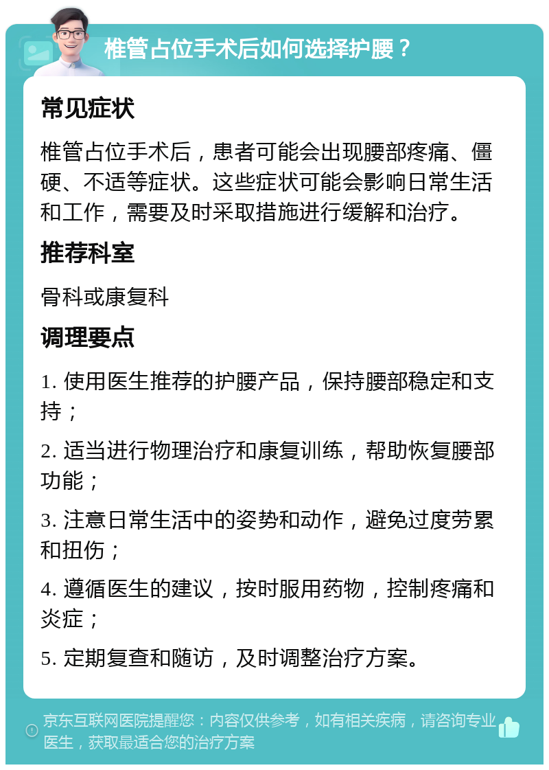 椎管占位手术后如何选择护腰？ 常见症状 椎管占位手术后，患者可能会出现腰部疼痛、僵硬、不适等症状。这些症状可能会影响日常生活和工作，需要及时采取措施进行缓解和治疗。 推荐科室 骨科或康复科 调理要点 1. 使用医生推荐的护腰产品，保持腰部稳定和支持； 2. 适当进行物理治疗和康复训练，帮助恢复腰部功能； 3. 注意日常生活中的姿势和动作，避免过度劳累和扭伤； 4. 遵循医生的建议，按时服用药物，控制疼痛和炎症； 5. 定期复查和随访，及时调整治疗方案。