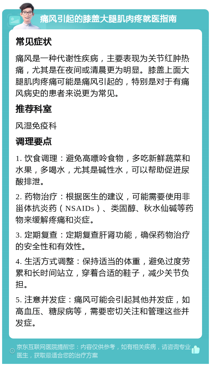 痛风引起的膝盖大腿肌肉疼就医指南 常见症状 痛风是一种代谢性疾病，主要表现为关节红肿热痛，尤其是在夜间或清晨更为明显。膝盖上面大腿肌肉疼痛可能是痛风引起的，特别是对于有痛风病史的患者来说更为常见。 推荐科室 风湿免疫科 调理要点 1. 饮食调理：避免高嘌呤食物，多吃新鲜蔬菜和水果，多喝水，尤其是碱性水，可以帮助促进尿酸排泄。 2. 药物治疗：根据医生的建议，可能需要使用非甾体抗炎药（NSAIDs）、类固醇、秋水仙碱等药物来缓解疼痛和炎症。 3. 定期复查：定期复查肝肾功能，确保药物治疗的安全性和有效性。 4. 生活方式调整：保持适当的体重，避免过度劳累和长时间站立，穿着合适的鞋子，减少关节负担。 5. 注意并发症：痛风可能会引起其他并发症，如高血压、糖尿病等，需要密切关注和管理这些并发症。