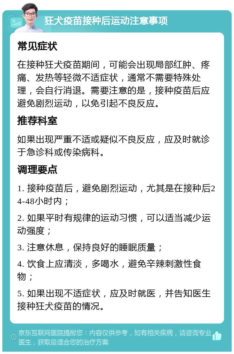 狂犬疫苗接种后运动注意事项 常见症状 在接种狂犬疫苗期间，可能会出现局部红肿、疼痛、发热等轻微不适症状，通常不需要特殊处理，会自行消退。需要注意的是，接种疫苗后应避免剧烈运动，以免引起不良反应。 推荐科室 如果出现严重不适或疑似不良反应，应及时就诊于急诊科或传染病科。 调理要点 1. 接种疫苗后，避免剧烈运动，尤其是在接种后24-48小时内； 2. 如果平时有规律的运动习惯，可以适当减少运动强度； 3. 注意休息，保持良好的睡眠质量； 4. 饮食上应清淡，多喝水，避免辛辣刺激性食物； 5. 如果出现不适症状，应及时就医，并告知医生接种狂犬疫苗的情况。