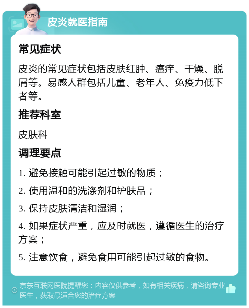 皮炎就医指南 常见症状 皮炎的常见症状包括皮肤红肿、瘙痒、干燥、脱屑等。易感人群包括儿童、老年人、免疫力低下者等。 推荐科室 皮肤科 调理要点 1. 避免接触可能引起过敏的物质； 2. 使用温和的洗涤剂和护肤品； 3. 保持皮肤清洁和湿润； 4. 如果症状严重，应及时就医，遵循医生的治疗方案； 5. 注意饮食，避免食用可能引起过敏的食物。