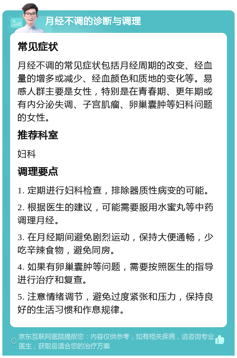 月经不调的诊断与调理 常见症状 月经不调的常见症状包括月经周期的改变、经血量的增多或减少、经血颜色和质地的变化等。易感人群主要是女性，特别是在青春期、更年期或有内分泌失调、子宫肌瘤、卵巢囊肿等妇科问题的女性。 推荐科室 妇科 调理要点 1. 定期进行妇科检查，排除器质性病变的可能。 2. 根据医生的建议，可能需要服用水蜜丸等中药调理月经。 3. 在月经期间避免剧烈运动，保持大便通畅，少吃辛辣食物，避免同房。 4. 如果有卵巢囊肿等问题，需要按照医生的指导进行治疗和复查。 5. 注意情绪调节，避免过度紧张和压力，保持良好的生活习惯和作息规律。