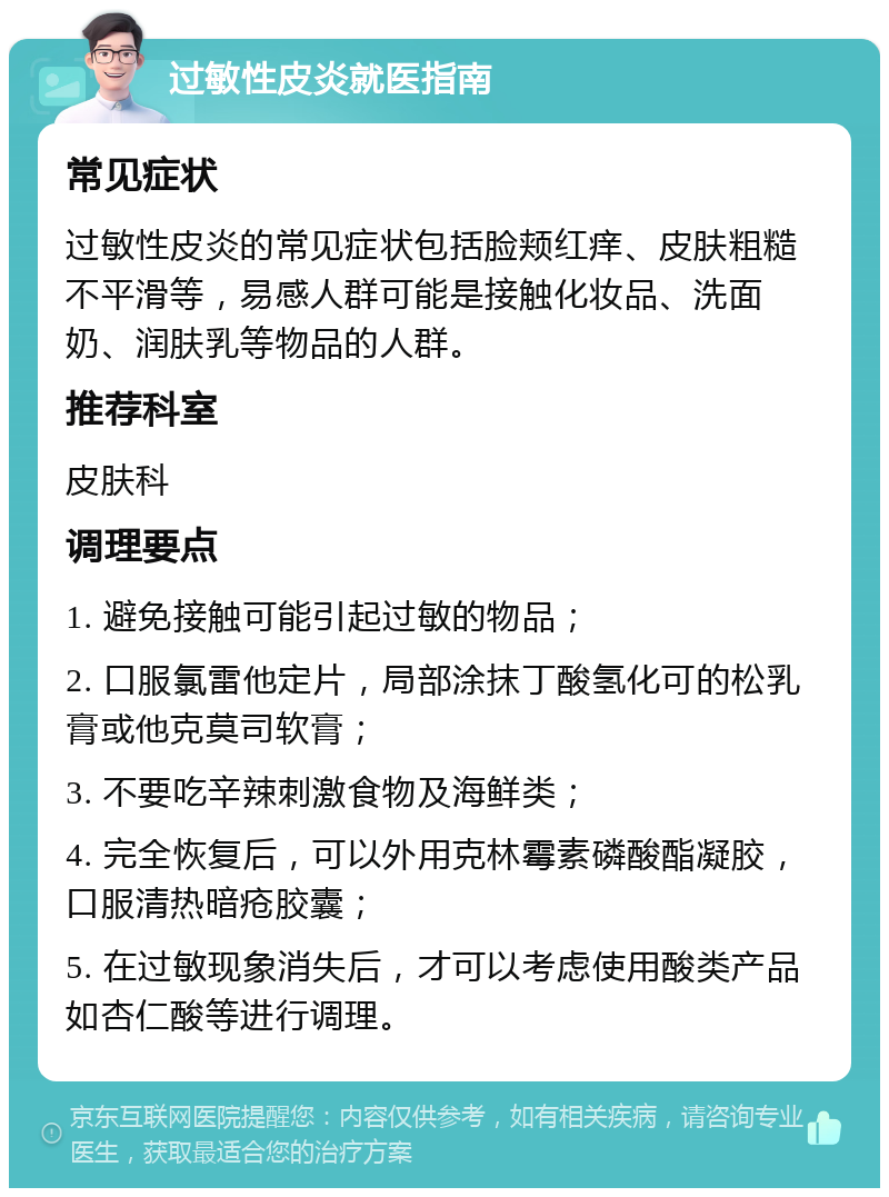 过敏性皮炎就医指南 常见症状 过敏性皮炎的常见症状包括脸颊红痒、皮肤粗糙不平滑等，易感人群可能是接触化妆品、洗面奶、润肤乳等物品的人群。 推荐科室 皮肤科 调理要点 1. 避免接触可能引起过敏的物品； 2. 口服氯雷他定片，局部涂抹丁酸氢化可的松乳膏或他克莫司软膏； 3. 不要吃辛辣刺激食物及海鲜类； 4. 完全恢复后，可以外用克林霉素磷酸酯凝胶，口服清热暗疮胶囊； 5. 在过敏现象消失后，才可以考虑使用酸类产品如杏仁酸等进行调理。