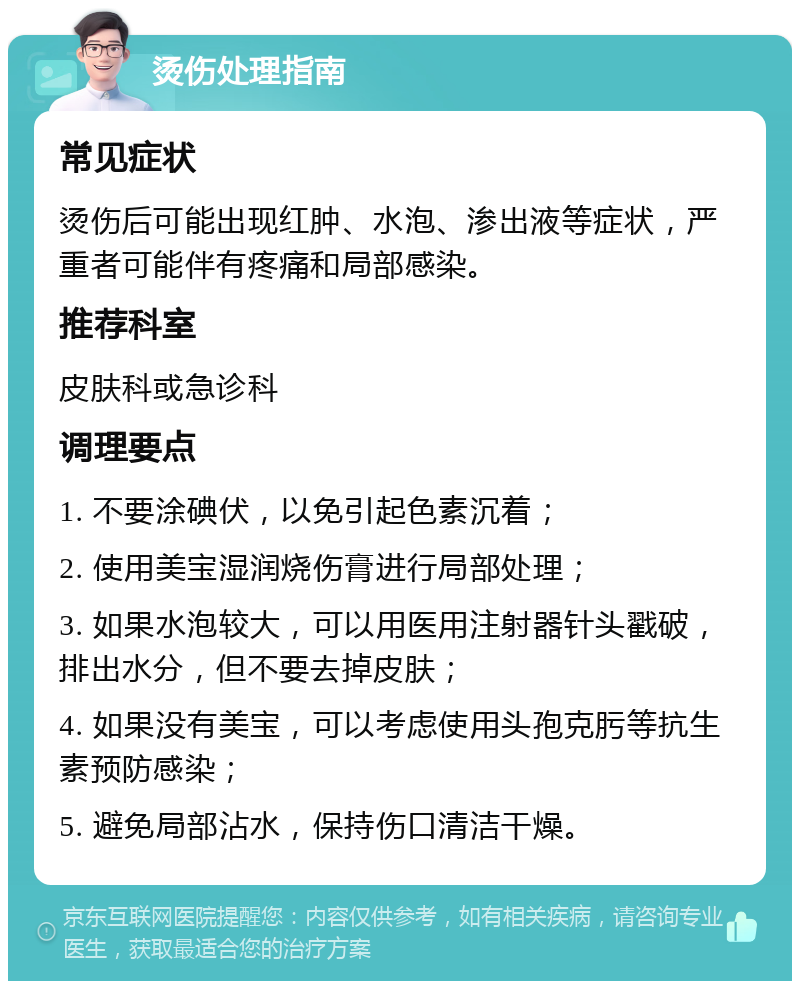 烫伤处理指南 常见症状 烫伤后可能出现红肿、水泡、渗出液等症状，严重者可能伴有疼痛和局部感染。 推荐科室 皮肤科或急诊科 调理要点 1. 不要涂碘伏，以免引起色素沉着； 2. 使用美宝湿润烧伤膏进行局部处理； 3. 如果水泡较大，可以用医用注射器针头戳破，排出水分，但不要去掉皮肤； 4. 如果没有美宝，可以考虑使用头孢克肟等抗生素预防感染； 5. 避免局部沾水，保持伤口清洁干燥。