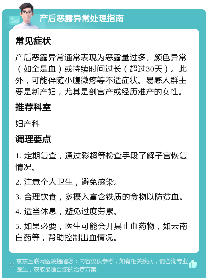 产后恶露异常处理指南 常见症状 产后恶露异常通常表现为恶露量过多、颜色异常（如全是血）或持续时间过长（超过30天）。此外，可能伴随小腹微疼等不适症状。易感人群主要是新产妇，尤其是剖宫产或经历难产的女性。 推荐科室 妇产科 调理要点 1. 定期复查，通过彩超等检查手段了解子宫恢复情况。 2. 注意个人卫生，避免感染。 3. 合理饮食，多摄入富含铁质的食物以防贫血。 4. 适当休息，避免过度劳累。 5. 如果必要，医生可能会开具止血药物，如云南白药等，帮助控制出血情况。