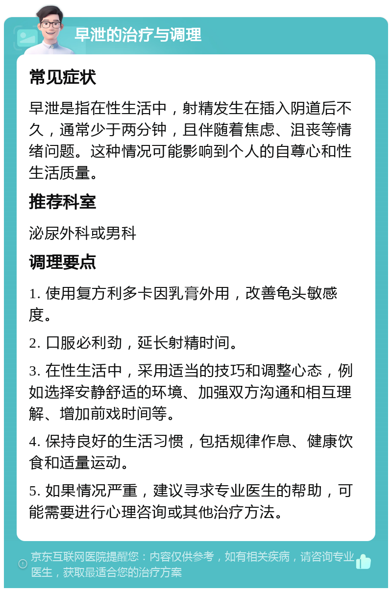 早泄的治疗与调理 常见症状 早泄是指在性生活中，射精发生在插入阴道后不久，通常少于两分钟，且伴随着焦虑、沮丧等情绪问题。这种情况可能影响到个人的自尊心和性生活质量。 推荐科室 泌尿外科或男科 调理要点 1. 使用复方利多卡因乳膏外用，改善龟头敏感度。 2. 口服必利劲，延长射精时间。 3. 在性生活中，采用适当的技巧和调整心态，例如选择安静舒适的环境、加强双方沟通和相互理解、增加前戏时间等。 4. 保持良好的生活习惯，包括规律作息、健康饮食和适量运动。 5. 如果情况严重，建议寻求专业医生的帮助，可能需要进行心理咨询或其他治疗方法。