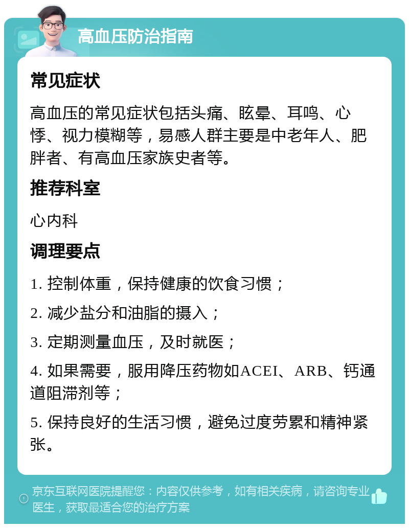 高血压防治指南 常见症状 高血压的常见症状包括头痛、眩晕、耳鸣、心悸、视力模糊等，易感人群主要是中老年人、肥胖者、有高血压家族史者等。 推荐科室 心内科 调理要点 1. 控制体重，保持健康的饮食习惯； 2. 减少盐分和油脂的摄入； 3. 定期测量血压，及时就医； 4. 如果需要，服用降压药物如ACEI、ARB、钙通道阻滞剂等； 5. 保持良好的生活习惯，避免过度劳累和精神紧张。