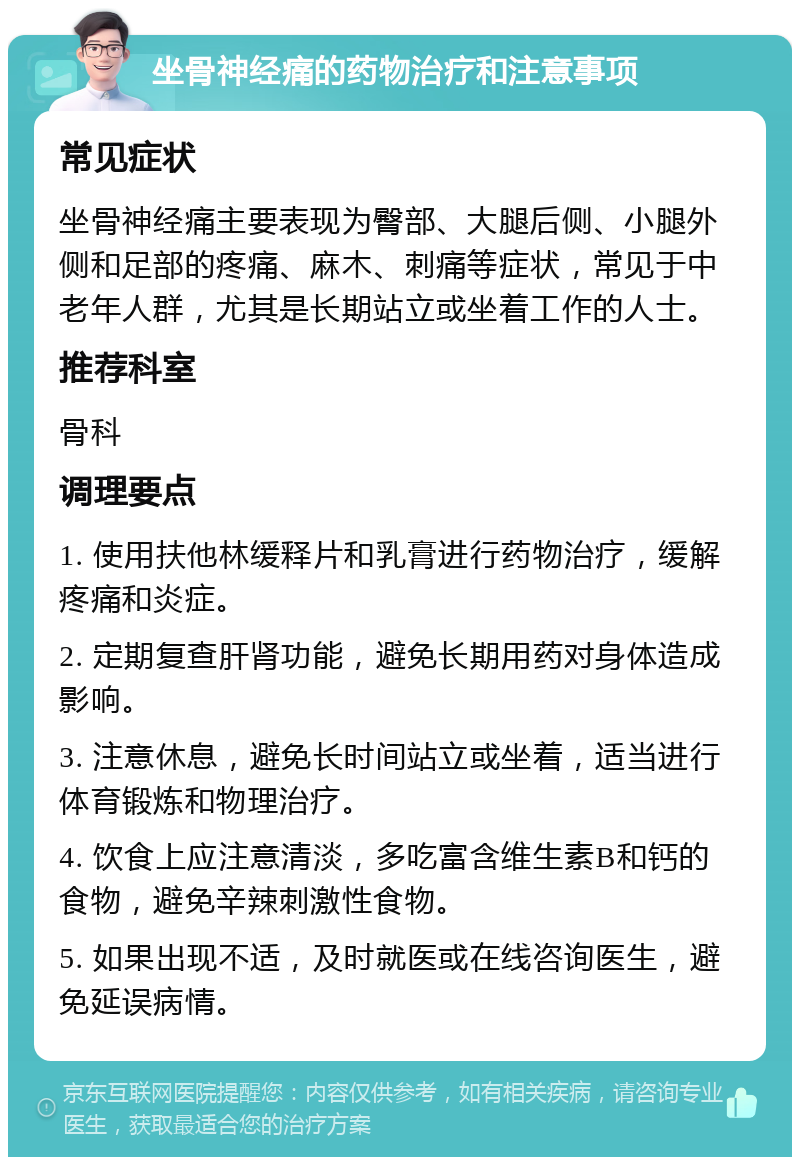 坐骨神经痛的药物治疗和注意事项 常见症状 坐骨神经痛主要表现为臀部、大腿后侧、小腿外侧和足部的疼痛、麻木、刺痛等症状，常见于中老年人群，尤其是长期站立或坐着工作的人士。 推荐科室 骨科 调理要点 1. 使用扶他林缓释片和乳膏进行药物治疗，缓解疼痛和炎症。 2. 定期复查肝肾功能，避免长期用药对身体造成影响。 3. 注意休息，避免长时间站立或坐着，适当进行体育锻炼和物理治疗。 4. 饮食上应注意清淡，多吃富含维生素B和钙的食物，避免辛辣刺激性食物。 5. 如果出现不适，及时就医或在线咨询医生，避免延误病情。