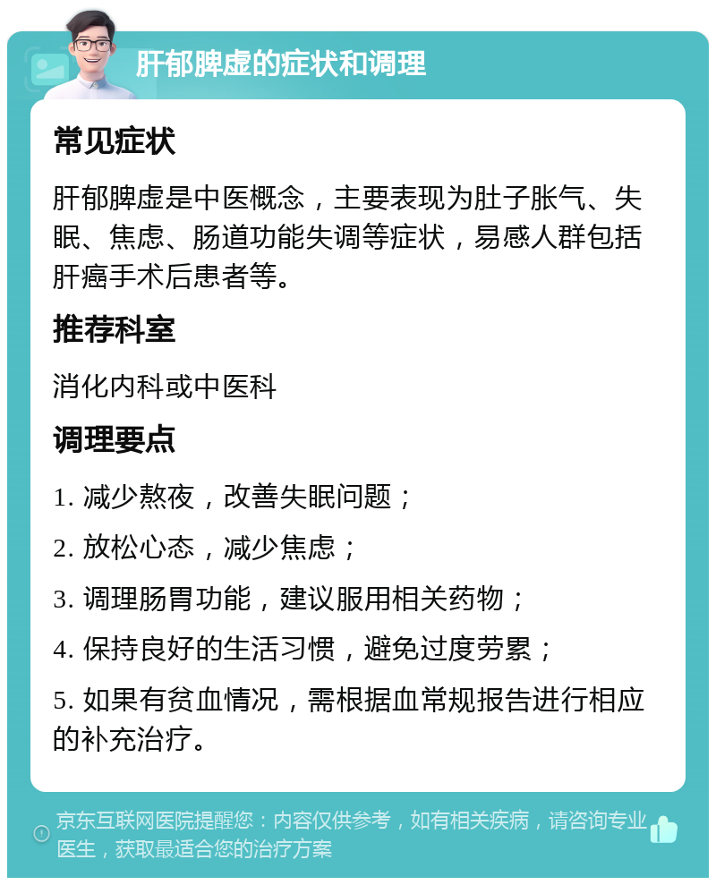 肝郁脾虚的症状和调理 常见症状 肝郁脾虚是中医概念，主要表现为肚子胀气、失眠、焦虑、肠道功能失调等症状，易感人群包括肝癌手术后患者等。 推荐科室 消化内科或中医科 调理要点 1. 减少熬夜，改善失眠问题； 2. 放松心态，减少焦虑； 3. 调理肠胃功能，建议服用相关药物； 4. 保持良好的生活习惯，避免过度劳累； 5. 如果有贫血情况，需根据血常规报告进行相应的补充治疗。