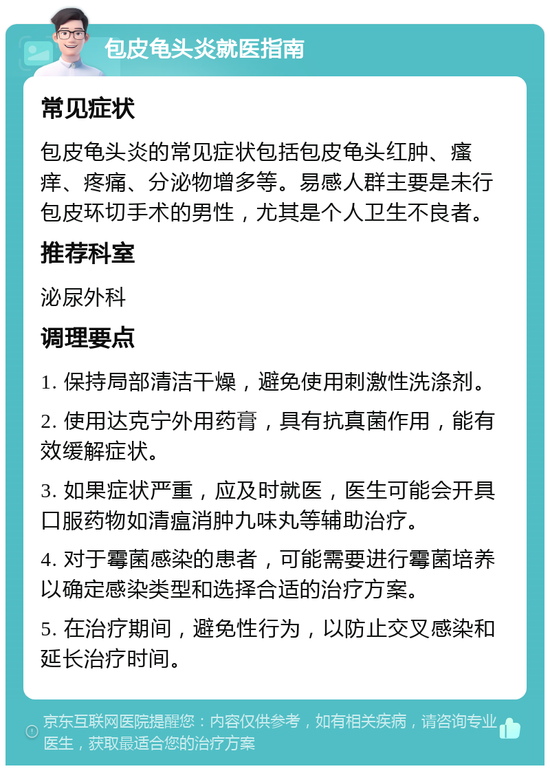 包皮龟头炎就医指南 常见症状 包皮龟头炎的常见症状包括包皮龟头红肿、瘙痒、疼痛、分泌物增多等。易感人群主要是未行包皮环切手术的男性，尤其是个人卫生不良者。 推荐科室 泌尿外科 调理要点 1. 保持局部清洁干燥，避免使用刺激性洗涤剂。 2. 使用达克宁外用药膏，具有抗真菌作用，能有效缓解症状。 3. 如果症状严重，应及时就医，医生可能会开具口服药物如清瘟消肿九味丸等辅助治疗。 4. 对于霉菌感染的患者，可能需要进行霉菌培养以确定感染类型和选择合适的治疗方案。 5. 在治疗期间，避免性行为，以防止交叉感染和延长治疗时间。