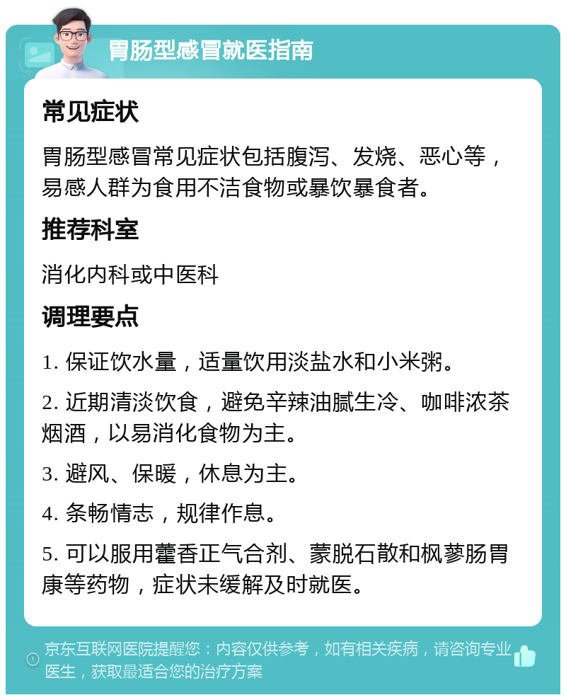 胃肠型感冒就医指南 常见症状 胃肠型感冒常见症状包括腹泻、发烧、恶心等，易感人群为食用不洁食物或暴饮暴食者。 推荐科室 消化内科或中医科 调理要点 1. 保证饮水量，适量饮用淡盐水和小米粥。 2. 近期清淡饮食，避免辛辣油腻生冷、咖啡浓茶烟酒，以易消化食物为主。 3. 避风、保暖，休息为主。 4. 条畅情志，规律作息。 5. 可以服用藿香正气合剂、蒙脱石散和枫蓼肠胃康等药物，症状未缓解及时就医。