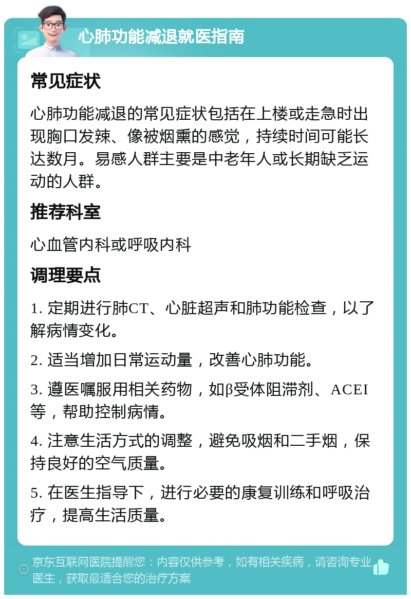 心肺功能减退就医指南 常见症状 心肺功能减退的常见症状包括在上楼或走急时出现胸口发辣、像被烟熏的感觉，持续时间可能长达数月。易感人群主要是中老年人或长期缺乏运动的人群。 推荐科室 心血管内科或呼吸内科 调理要点 1. 定期进行肺CT、心脏超声和肺功能检查，以了解病情变化。 2. 适当增加日常运动量，改善心肺功能。 3. 遵医嘱服用相关药物，如β受体阻滞剂、ACEI等，帮助控制病情。 4. 注意生活方式的调整，避免吸烟和二手烟，保持良好的空气质量。 5. 在医生指导下，进行必要的康复训练和呼吸治疗，提高生活质量。