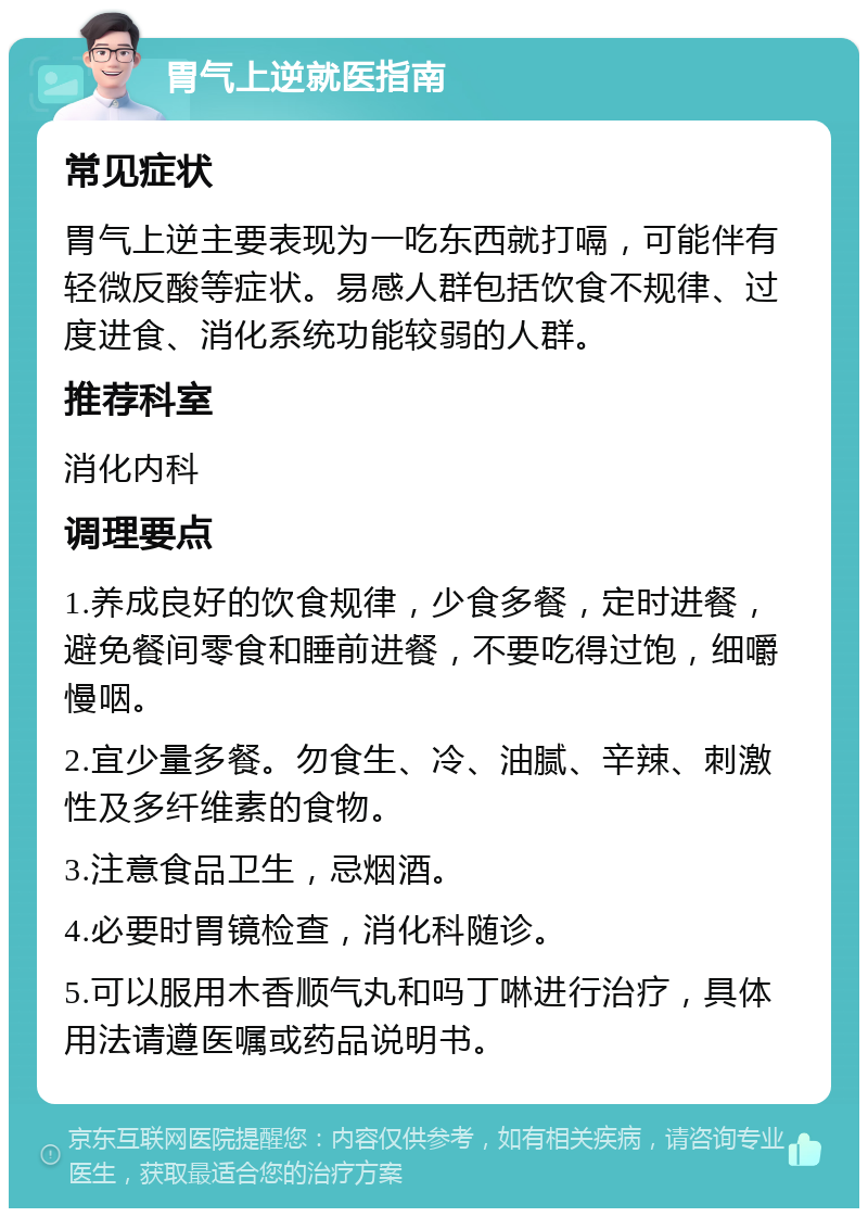 胃气上逆就医指南 常见症状 胃气上逆主要表现为一吃东西就打嗝，可能伴有轻微反酸等症状。易感人群包括饮食不规律、过度进食、消化系统功能较弱的人群。 推荐科室 消化内科 调理要点 1.养成良好的饮食规律，少食多餐，定时进餐，避免餐间零食和睡前进餐，不要吃得过饱，细嚼慢咽。 2.宜少量多餐。勿食生、冷、油腻、辛辣、刺激性及多纤维素的食物。 3.注意食品卫生，忌烟酒。 4.必要时胃镜检查，消化科随诊。 5.可以服用木香顺气丸和吗丁啉进行治疗，具体用法请遵医嘱或药品说明书。